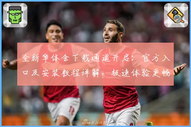 全新华体会下载通道开启：官方入口及安装教程详解，极速体验更畅快
