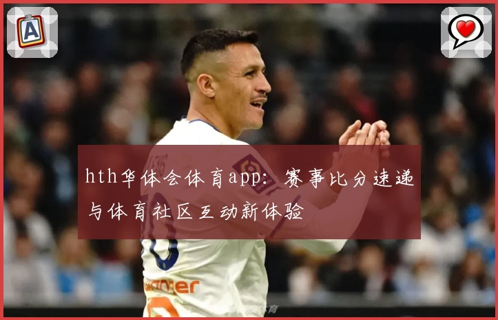 hth华体会体育app：赛事比分速递与体育社区互动新体验