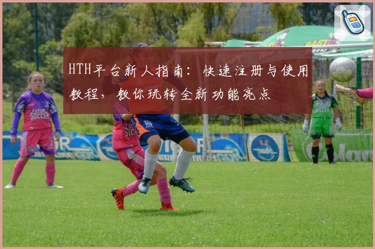 HTH平台新人指南：快速注册与使用教程，教你玩转全新功能亮点