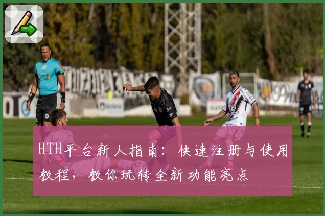 HTH平台新人指南：快速注册与使用教程，教你玩转全新功能亮点