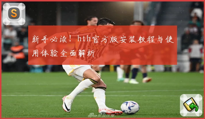 新手必读！hth官方版安装教程与使用体验全面解析