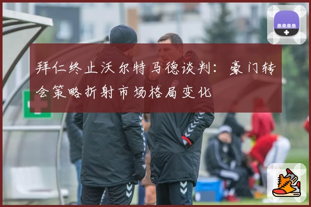 拜仁终止沃尔特马德谈判：豪门转会策略折射市场格局变化