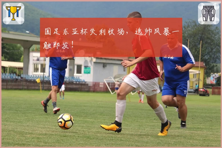 国足东亚杯失利收场,选帅风暴一触即发!