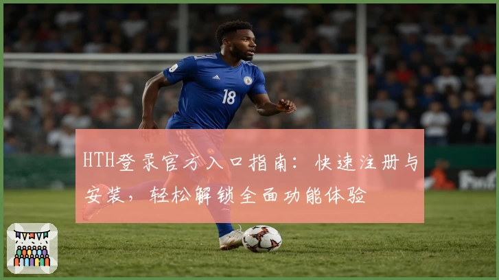 HTH登录官方入口指南：快速注册与安装，轻松解锁全面功能体验