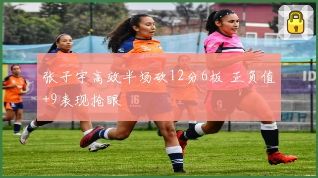 张子宇高效半场砍12分6板 正负值+9表现抢眼