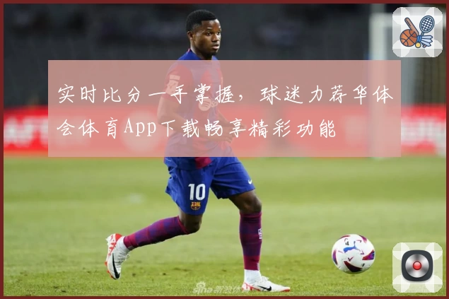 实时比分一手掌握，球迷力荐华体会体育App下载畅享精彩功能
