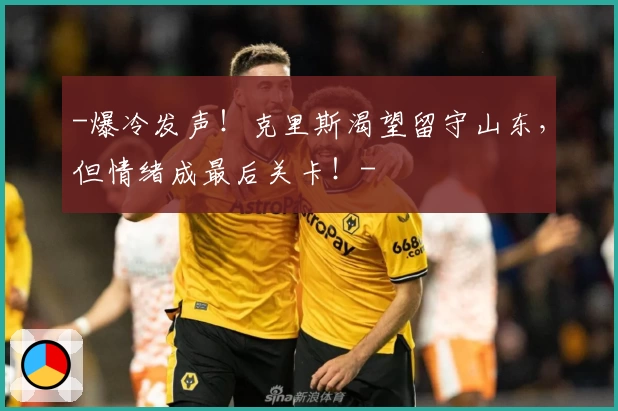 -爆冷发声！克里斯渴望留守山东，但情绪成最后关卡！-