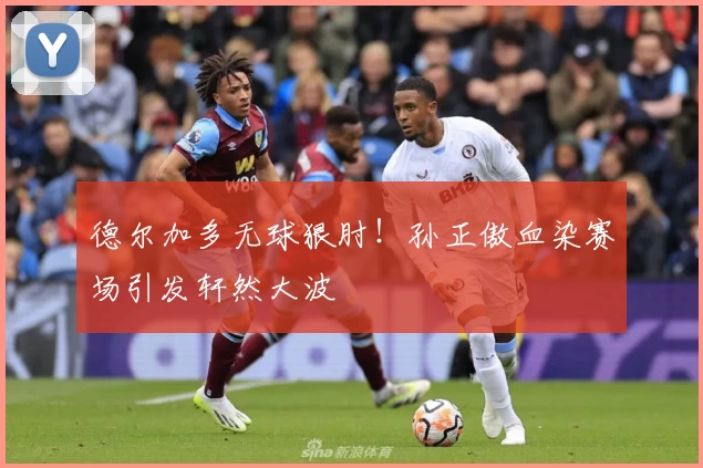 德尔加多无球狠肘！孙正傲血染赛场引发轩然大波