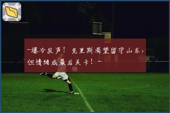 -爆冷发声!克里斯渴望留守山东,但情绪成最后关卡!-