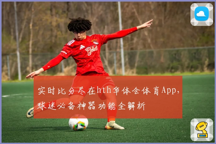 实时比分尽在hth华体会体育App,球迷必备神器功能全解析