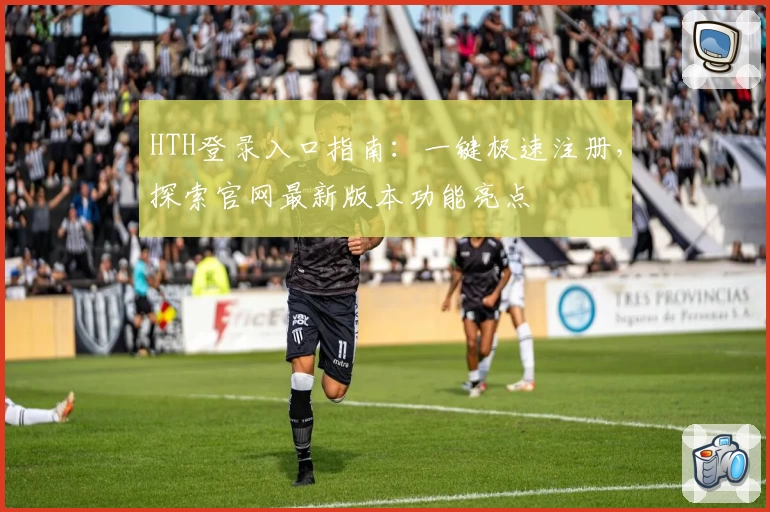 HTH登录入口指南:一键极速注册,探索官网最新版本功能亮点