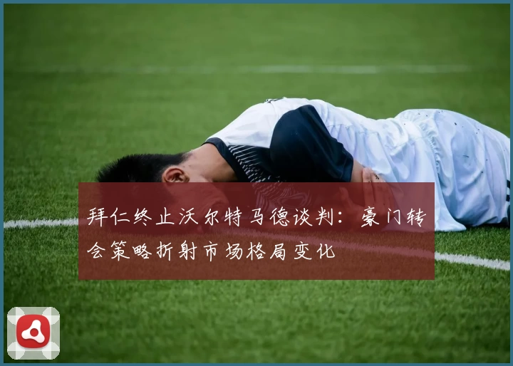 拜仁终止沃尔特马德谈判：豪门转会策略折射市场格局变化