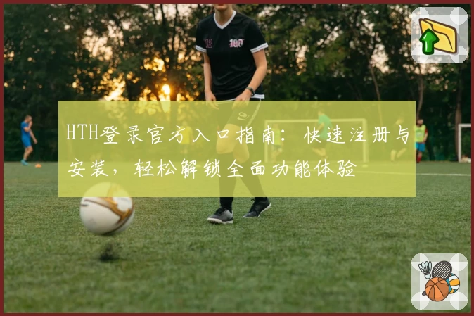 HTH登录官方入口指南：快速注册与安装，轻松解锁全面功能体验