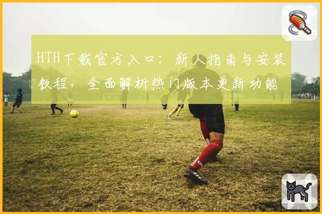 HTH下载官方入口：新人指南与安装教程，全面解析热门版本更新功能亮点