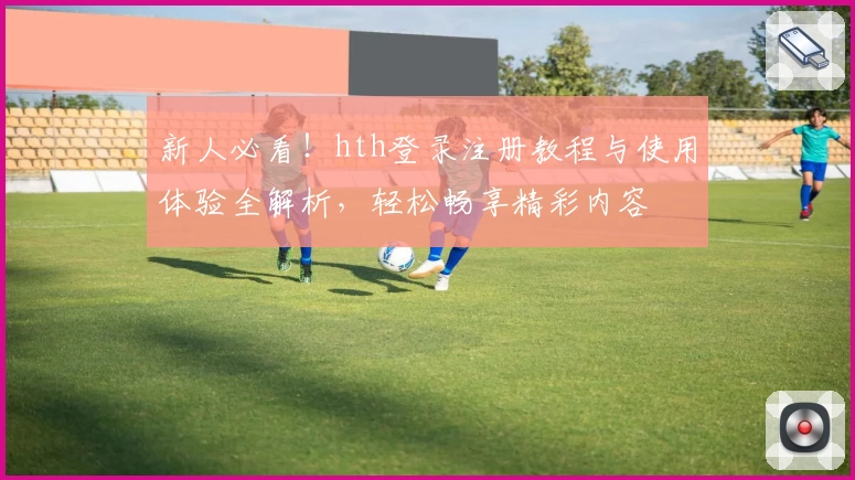 新人必看!hth登录注册教程与使用体验全解析,轻松畅享精彩内容