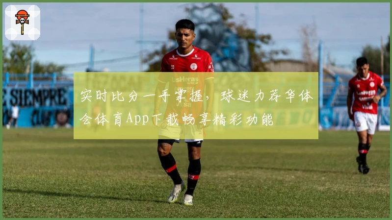 实时比分一手掌握，球迷力荐华体会体育App下载畅享精彩功能