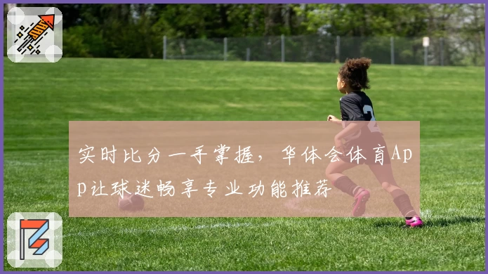 实时比分一手掌握，华体会体育App让球迷畅享专业功能推荐
