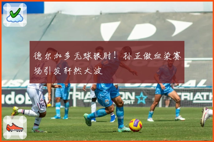 德尔加多无球狠肘！孙正傲血染赛场引发轩然大波